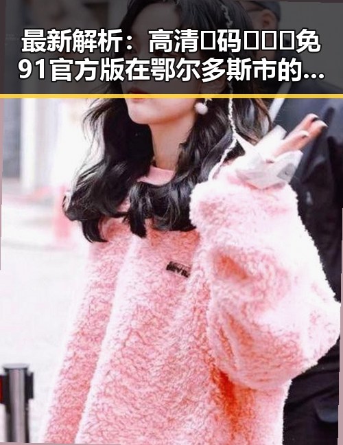 最新解析：高清🈚码🔞❌♋免91官方版在鄂尔多斯市的现状与影响