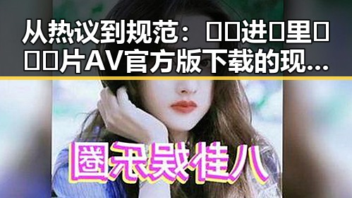 从热议到规范：🔞🍌进🍑里❌❌❌片AV官方版下载的现状与变化