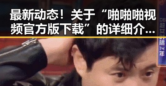 最新动态！关于“啪啪啪视频官方版下载”的详细介绍与实用指南