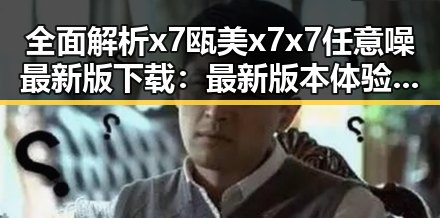 全面解析x7瓯美x7x7任意噪最新版下载：最新版本体验指南