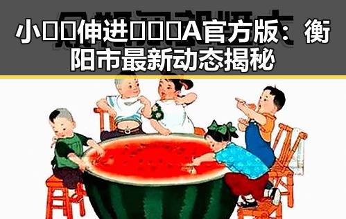 小🐔🐔伸进🈲🔞🔞A官方版：衡阳市最新动态揭秘