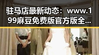 驻马店最新动态：www.199麻豆免费版官方版全面解析