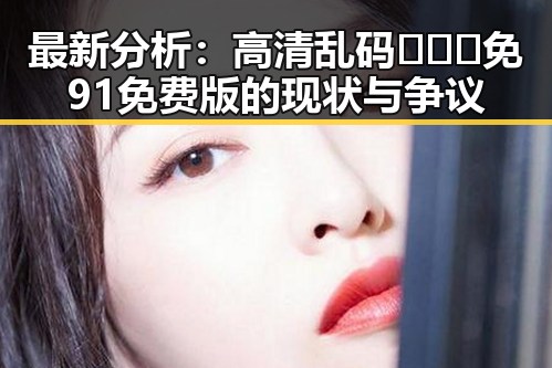 最新分析：高清乱码🔞❌♋免91免费版的现状与争议