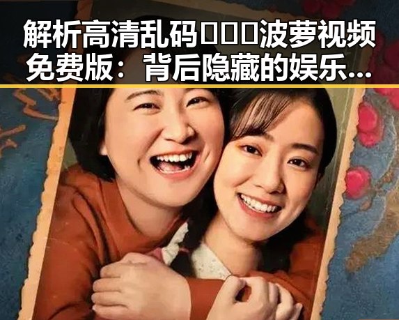解析高清乱码🔞❌♋波萝视频免费版：背后隐藏的娱乐圈新趋势
