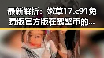 最新解析：嫩草17.c 91免费版官方版在鹤壁市的现状与发展