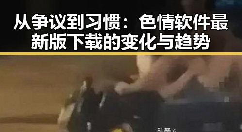 从争议到习惯：色情软件最新版下载的变化与趋势