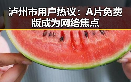 泸州市用户热议：A片免费版成为网络焦点