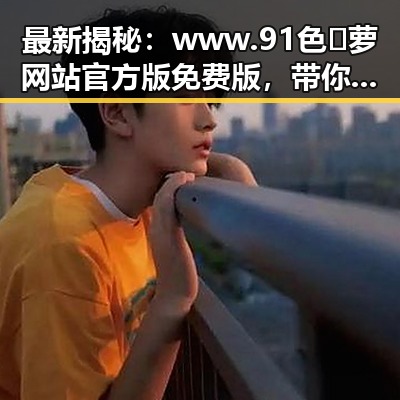 最新揭秘：www.91色😍萝网站官方版免费版，带你了解全面内容