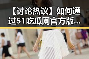 【讨论热议】如何通过51吃瓜网官方版下载提升你的娱乐体验？