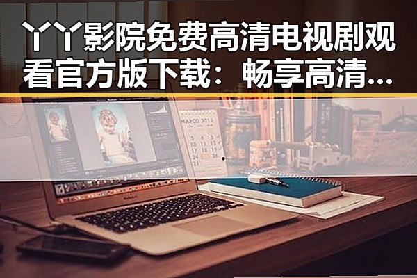 丫丫影院免费高清电视剧观看官方版下载:畅享高清剧集新体验