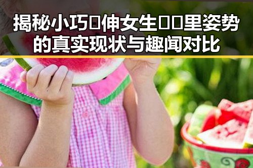 揭秘小巧🐥伸女生🍑🍑里姿势的真实现状与趣闻对比